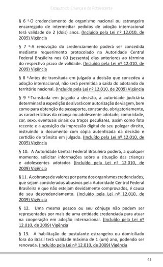 41
Estatuto da Criança e do Adolescente
§ 6 o 
O credenciamento de organismo nacional ou estrangeiro
encarregado de intermediar pedidos de adoção internacional
terá validade de 2 (dois) anos. (Incluído pela Lei nº 12.010, de
2009) Vigência
§ 7 o 
A renovação do credenciamento poderá ser concedida
mediante requerimento protocolado na Autoridade Central
Federal Brasileira nos 60 (sessenta) dias anteriores ao término
do respectivo prazo de validade. (Incluído pela Lei nº 12.010, de
2009) Vigência
§ 8 o 
Antes de transitada em julgado a decisão que concedeu a
adoção internacional, não será permitida a saída do adotando do
território nacional. (Incluído pela Lei nº 12.010, de 2009) Vigência
§ 9 o 
Transitada em julgado a decisão, a autoridade judiciária
determinaráaexpediçãodealvarácomautorizaçãodeviagem,bem
como para obtenção de passaporte, constando, obrigatoriamente,
as características da criança ou adolescente adotado, como idade,
cor, sexo, eventuais sinais ou traços peculiares, assim como foto
recente e a aposição da impressão digital do seu polegar direito,
instruindo o documento com cópia autenticada da decisão e
certidão de trânsito em julgado. (Incluído pela Lei nº 12.010, de
2009) Vigência
§ 10.  A Autoridade Central Federal Brasileira poderá, a qualquer
momento, solicitar informações sobre a situação das crianças
e adolescentes adotados (Incluído pela Lei nº 12.010, de
2009) Vigência
§11. Acobrançadevaloresporpartedosorganismoscredenciados,
que sejam considerados abusivos pela Autoridade Central Federal
Brasileira e que não estejam devidamente comprovados, é causa
de seu descredenciamento. (Incluído pela Lei nº 12.010, de
2009) Vigência
§ 12.  Uma mesma pessoa ou seu cônjuge não podem ser
representados por mais de uma entidade credenciada para atuar
na cooperação em adoção internacional. (Incluído pela Lei nº
12.010, de 2009) Vigência
§ 13.  A habilitação de postulante estrangeiro ou domiciliado
fora do Brasil terá validade máxima de 1 (um) ano, podendo ser
renovada. (Incluído pela Lei nº 12.010, de 2009) Vigência
 