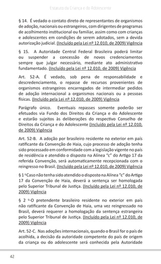42
Estatuto da Criança e do Adolescente
§ 14.  É vedado o contato direto de representantes de organismos
de adoção, nacionais ou estrangeiros, com dirigentes de programas
de acolhimento institucional ou familiar, assim como com crianças
e adolescentes em condições de serem adotados, sem a devida
autorização judicial. (Incluído pela Lei nº 12.010, de 2009) Vigência
§ 15.  A Autoridade Central Federal Brasileira poderá limitar
ou suspender a concessão de novos credenciamentos
sempre que julgar necessário, mediante ato administrativo
fundamentado. (Incluído pela Lei nº 12.010, de 2009) Vigência
Art. 52-A. É vedado, sob pena de responsabilidade e
descredenciamento, o repasse de recursos provenientes de
organismos estrangeiros encarregados de intermediar pedidos
de adoção internacional a organismos nacionais ou a pessoas
físicas. (Incluído pela Lei nº 12.010, de 2009) Vigência
Parágrafo único.  Eventuais repasses somente poderão ser
efetuados via Fundo dos Direitos da Criança e do Adolescente
e estarão sujeitos às deliberações do respectivo Conselho de
Direitos da Criança e do Adolescente (Incluído pela Lei nº 12.010,
de 2009) Vigência
Art. 52-B.  A adoção por brasileiro residente no exterior em país
ratificante da Convenção de Haia, cujo processo de adoção tenha
sido processado em conformidade com a legislação vigente no país
de residência e atendido o disposto na Alínea “c” do Artigo 17 da
referida Convenção, será automaticamente recepcionada com o
reingresso no Brasil. (Incluído pela Lei nº 12.010, de 2009) Vigência
§1 o 
CasonãotenhasidoatendidoodispostonaAlínea“c” doArtigo
17 da Convenção de Haia, deverá a sentença ser homologada
pelo Superior Tribunal de Justiça. (Incluído pela Lei nº 12.010, de
2009) Vigência
§ 2 o 
O pretendente brasileiro residente no exterior em país
não ratificante da Convenção de Haia, uma vez reingressado no
Brasil, deverá requerer a homologação da sentença estrangeira
pelo Superior Tribunal de Justiça. (Incluído pela Lei nº 12.010, de
2009) Vigência
Art. 52-C.  Nas adoções internacionais, quando o Brasil for o país de
acolhida, a decisão da autoridade competente do país de origem
da criança ou do adolescente será conhecida pela Autoridade
 