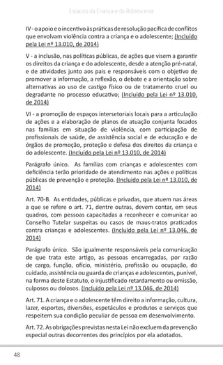 48
Estatuto da Criança e do Adolescente
IV-oapoioeoincentivoàspráticasderesoluçãopacíficadeconflitos
que envolvam violência contra a criança e o adolescente; (Incluído
pela Lei nº 13.010, de 2014)
V - a inclusão, nas políticas públicas, de ações que visem a garantir
os direitos da criança e do adolescente, desde a atenção pré-natal,
e de atividades junto aos pais e responsáveis com o objetivo de
promover a informação, a reflexão, o debate e a orientação sobre
alternativas ao uso de castigo físico ou de tratamento cruel ou
degradante no processo educativo; (Incluído pela Lei nº 13.010,
de 2014)
VI - a promoção de espaços intersetoriais locais para a articulação
de ações e a elaboração de planos de atuação conjunta focados
nas famílias em situação de violência, com participação de
profissionais de saúde, de assistência social e de educação e de
órgãos de promoção, proteção e defesa dos direitos da criança e
do adolescente. (Incluído pela Lei nº 13.010, de 2014)
Parágrafo único.  As famílias com crianças e adolescentes com
deficiência terão prioridade de atendimento nas ações e políticas
públicas de prevenção e proteção. (Incluído pela Lei nº 13.010, de
2014)
Art. 70-B.  As entidades, públicas e privadas, que atuem nas áreas
a que se refere o art. 71, dentre outras, devem contar, em seus
quadros, com pessoas capacitadas a reconhecer e comunicar ao
Conselho Tutelar suspeitas ou casos de maus-tratos praticados
contra crianças e adolescentes. (Incluído pela Lei nº 13.046, de
2014)
Parágrafo único.  São igualmente responsáveis pela comunicação
de que trata este artigo, as pessoas encarregadas, por razão
de cargo, função, ofício, ministério, profissão ou ocupação, do
cuidado, assistência ou guarda de crianças e adolescentes, punível,
na forma deste Estatuto, o injustificado retardamento ou omissão,
culposos ou dolosos. (Incluído pela Lei nº 13.046, de 2014)
Art. 71. A criança e o adolescente têm direito a informação, cultura,
lazer, esportes, diversões, espetáculos e produtos e serviços que
respeitem sua condição peculiar de pessoa em desenvolvimento.
Art.72.AsobrigaçõesprevistasnestaLeinãoexcluemdaprevenção
especial outras decorrentes dos princípios por ela adotados.
 