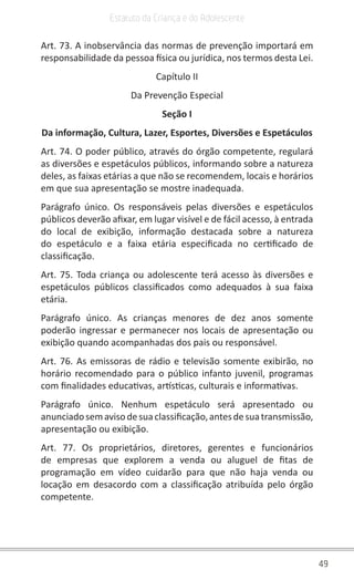 49
Estatuto da Criança e do Adolescente
Art. 73. A inobservância das normas de prevenção importará em
responsabilidade da pessoa física ou jurídica, nos termos desta Lei.
Capítulo II
Da Prevenção Especial
Seção I
Da informação, Cultura, Lazer, Esportes, Diversões e Espetáculos
Art. 74. O poder público, através do órgão competente, regulará
as diversões e espetáculos públicos, informando sobre a natureza
deles, as faixas etárias a que não se recomendem, locais e horários
em que sua apresentação se mostre inadequada.
Parágrafo único. Os responsáveis pelas diversões e espetáculos
públicos deverão afixar, em lugar visível e de fácil acesso, à entrada
do local de exibição, informação destacada sobre a natureza
do espetáculo e a faixa etária especificada no certificado de
classificação.
Art. 75. Toda criança ou adolescente terá acesso às diversões e
espetáculos públicos classificados como adequados à sua faixa
etária.
Parágrafo único. As crianças menores de dez anos somente
poderão ingressar e permanecer nos locais de apresentação ou
exibição quando acompanhadas dos pais ou responsável.
Art. 76. As emissoras de rádio e televisão somente exibirão, no
horário recomendado para o público infanto juvenil, programas
com finalidades educativas, artísticas, culturais e informativas.
Parágrafo único. Nenhum espetáculo será apresentado ou
anunciadosemavisodesuaclassificação,antesdesuatransmissão,
apresentação ou exibição.
Art. 77. Os proprietários, diretores, gerentes e funcionários
de empresas que explorem a venda ou aluguel de fitas de
programação em vídeo cuidarão para que não haja venda ou
locação em desacordo com a classificação atribuída pelo órgão
competente.
 