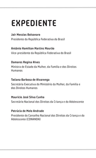 EXPEDIENTE
Jair Messias Bolsonaro
Presidente da República Federativa do Brasil
Antônio Hamilton Martins Mourão
Vice-presidente da República Federativa do Brasil
Damares Regina Alves
Ministra de Estado da Mulher, da Família e dos Direitos
Humanos
Tatiana Barbosa de Alvarenga
Secretária Executiva do Ministério da Mulher, da Família e
dos Direitos Humanos
Maurício José Silva Cunha
Secretário Nacional dos Direitos da Criança e do Adolescente
Petrúcia de Melo Andrade
Presidente do Conselho Nacional dos Direitos da Criança e do
Adolescente (CONANDA)
 