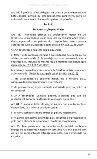 51
Estatuto da Criança e do Adolescente
Art. 82. É proibida a hospedagem de criança ou adolescente em
hotel, motel, pensão ou estabelecimento congênere, salvo se
autorizado ou acompanhado pelos pais ou responsável.
Seção III
Da Autorização para Viajar
Art. 83.  Nenhuma criança ou adolescente menor de 16
(dezesseis) anos poderá viajar para fora da comarca onde reside
desacompanhado dos pais ou dos responsáveis sem expressa
autorização judicial. (Redação dada pela Lei nº 13.812, de 2019)
§ 1º A autorização não será exigida quando:
a) tratar-se de comarca contígua à da residência da criança ou do
adolescentemenorde16(dezesseis)anos,senamesmaunidadeda
Federação, ou incluída na mesma região metropolitana; (Redação
dada pela Lei nº 13.812, de 2019)
b) a criança ou o adolescente menor de 16 (dezesseis) anos estiver
acompanhado: (Redação dada pela Lei nº 13.812, de 2019)
1) de ascendente ou colateral maior, até o terceiro grau,
comprovado documentalmente o parentesco;
2) de pessoa maior, expressamente autorizada pelo pai, mãe ou
responsável.
§ 2º A autoridade judiciária poderá, a pedido dos pais ou
responsável, conceder autorização válida por dois anos.
Art. 84. Quando se tratar de viagem ao exterior, a autorização é
dispensável, se a criança ou adolescente:
I - estiver acompanhado de ambos os pais ou responsável;
II - viajar na companhia de um dos pais, autorizado expressamente
pelo outro através de documento com firma reconhecida.
Art. 85. Sem prévia e expressa autorização judicial, nenhuma
criança ou adolescente nascido em território nacional poderá sair
do País em companhia de estrangeiro residente ou domiciliado no
exterior.
 