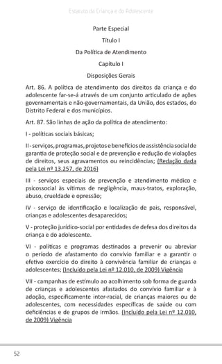 52
Estatuto da Criança e do Adolescente
Parte Especial
Título I
Da Política de Atendimento
Capítulo I
Disposições Gerais
Art. 86. A política de atendimento dos direitos da criança e do
adolescente far-se-á através de um conjunto articulado de ações
governamentais e não-governamentais, da União, dos estados, do
Distrito Federal e dos municípios.
Art. 87. São linhas de ação da política de atendimento:
I - políticas sociais básicas;
II-serviços,programas,projetosebenefíciosdeassistênciasocialde
garantia de proteção social e de prevenção e redução de violações
de direitos, seus agravamentos ou reincidências; (Redação dada
pela Lei nº 13.257, de 2016)
III - serviços especiais de prevenção e atendimento médico e
psicossocial às vítimas de negligência, maus-tratos, exploração,
abuso, crueldade e opressão;
IV - serviço de identificação e localização de pais, responsável,
crianças e adolescentes desaparecidos;
V - proteção jurídico-social por entidades de defesa dos direitos da
criança e do adolescente.
VI - políticas e programas destinados a prevenir ou abreviar
o período de afastamento do convívio familiar e a garantir o
efetivo exercício do direito à convivência familiar de crianças e
adolescentes; (Incluído pela Lei nº 12.010, de 2009) Vigência
VII - campanhas de estímulo ao acolhimento sob forma de guarda
de crianças e adolescentes afastados do convívio familiar e à
adoção, especificamente inter-racial, de crianças maiores ou de
adolescentes, com necessidades específicas de saúde ou com
deficiências e de grupos de irmãos. (Incluído pela Lei nº 12.010,
de 2009) Vigência
 