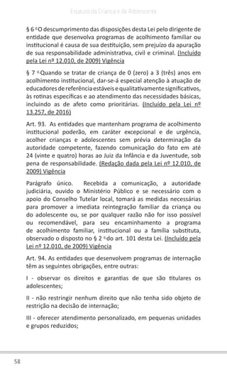58
Estatuto da Criança e do Adolescente
§ 6 o 
O descumprimento das disposições desta Lei pelo dirigente de
entidade que desenvolva programas de acolhimento familiar ou
institucional é causa de sua destituição, sem prejuízo da apuração
de sua responsabilidade administrativa, civil e criminal. (Incluído
pela Lei nº 12.010, de 2009) Vigência
§ 7 o 
Quando se tratar de criança de 0 (zero) a 3 (três) anos em
acolhimento institucional, dar-se-á especial atenção à atuação de
educadoresdereferênciaestáveisequalitativamentesignificativos,
às rotinas específicas e ao atendimento das necessidades básicas,
incluindo as de afeto como prioritárias. (Incluído pela Lei nº
13.257, de 2016)
Art. 93.  As entidades que mantenham programa de acolhimento
institucional poderão, em caráter excepcional e de urgência,
acolher crianças e adolescentes sem prévia determinação da
autoridade competente, fazendo comunicação do fato em até
24 (vinte e quatro) horas ao Juiz da Infância e da Juventude, sob
pena de responsabilidade. (Redação dada pela Lei nº 12.010, de
2009) Vigência
Parágrafo único.  Recebida a comunicação, a autoridade
judiciária, ouvido o Ministério Público e se necessário com o
apoio do Conselho Tutelar local, tomará as medidas necessárias
para promover a imediata reintegração familiar da criança ou
do adolescente ou, se por qualquer razão não for isso possível
ou recomendável, para seu encaminhamento a programa
de acolhimento familiar, institucional ou a família substituta,
observado o disposto no § 2 o 
do art. 101 desta Lei. (Incluído pela
Lei nº 12.010, de 2009) Vigência
Art. 94. As entidades que desenvolvem programas de internação
têm as seguintes obrigações, entre outras:
I - observar os direitos e garantias de que são titulares os
adolescentes;
II - não restringir nenhum direito que não tenha sido objeto de
restrição na decisão de internação;
III - oferecer atendimento personalizado, em pequenas unidades
e grupos reduzidos;
 
