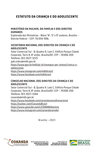 ESTATUTO DA CRIANÇA E DO ADOLESCENTE
MINISTÉRIO DA MULHER, DA FAMÍLIA E DOS DIREITOS
HUMANOS
Esplanada dos Ministérios - Bloco “A”, 5º e 9º andares. Brasília –
Distrito Federal – CEP: 70.054-906.
SECRETARIA NACIONAL DOS DIREITOS DA CRIANÇA E DO
ADOLESCENTE
Setor Comercial Sul - B, Quadra 9, Lote C, Edifício Parque Cidade
Corporate, Torre A, 8º andar, Brasília/DF, CEP – 70308-200
Telefone: (61) 2027-3225
gab.sndca@mdh.gov.br
https://www.gov.br/mdh/pt-br/navegue-por-temas/crianca-e-
adolescente
https://www.instagram.com/mdhbrasil/
https://www.facebook.com/mdhbrasil
CONSELHO NACIONAL DOS DIREITOS DA CRIANÇA E DO
ADOLESCENTE
Setor Comercial Sul - B, Quadra 9, Lote C, Edifício Parque Cidade
Corporate, Torre A, 8º andar, Brasília/DF, CEP – 70308-200
Telefone: (61) 2027-3344
conanda@mdh.gov.br
https://www.facebook.com/conandaconselhonacional
https://twitter.com/ConandaBrasil
https://www.youtube.com/c/CONANDAonline
https://www.instagram.com/conandanarede/
Brasília – 2021
 