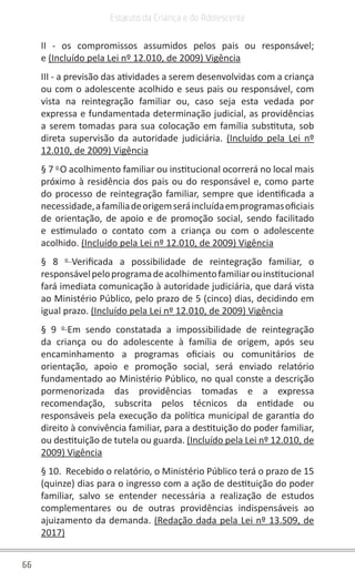66
Estatuto da Criança e do Adolescente
II - os compromissos assumidos pelos pais ou responsável;
e (Incluído pela Lei nº 12.010, de 2009) Vigência
III - a previsão das atividades a serem desenvolvidas com a criança
ou com o adolescente acolhido e seus pais ou responsável, com
vista na reintegração familiar ou, caso seja esta vedada por
expressa e fundamentada determinação judicial, as providências
a serem tomadas para sua colocação em família substituta, sob
direta supervisão da autoridade judiciária. (Incluído pela Lei nº
12.010, de 2009) Vigência
§ 7 o 
O acolhimento familiar ou institucional ocorrerá no local mais
próximo à residência dos pais ou do responsável e, como parte
do processo de reintegração familiar, sempre que identificada a
necessidade,afamíliadeorigemseráincluídaemprogramasoficiais
de orientação, de apoio e de promoção social, sendo facilitado
e estimulado o contato com a criança ou com o adolescente
acolhido. (Incluído pela Lei nº 12.010, de 2009) Vigência
§ 8 o 
Verificada a possibilidade de reintegração familiar, o
responsávelpeloprogramadeacolhimentofamiliarouinstitucional
fará imediata comunicação à autoridade judiciária, que dará vista
ao Ministério Público, pelo prazo de 5 (cinco) dias, decidindo em
igual prazo. (Incluído pela Lei nº 12.010, de 2009) Vigência
§ 9 o 
Em sendo constatada a impossibilidade de reintegração
da criança ou do adolescente à família de origem, após seu
encaminhamento a programas oficiais ou comunitários de
orientação, apoio e promoção social, será enviado relatório
fundamentado ao Ministério Público, no qual conste a descrição
pormenorizada das providências tomadas e a expressa
recomendação, subscrita pelos técnicos da entidade ou
responsáveis pela execução da política municipal de garantia do
direito à convivência familiar, para a destituição do poder familiar,
ou destituição de tutela ou guarda. (Incluído pela Lei nº 12.010, de
2009) Vigência
§ 10.  Recebido o relatório, o Ministério Público terá o prazo de 15
(quinze) dias para o ingresso com a ação de destituição do poder
familiar, salvo se entender necessária a realização de estudos
complementares ou de outras providências indispensáveis ao
ajuizamento da demanda. (Redação dada pela Lei nº 13.509, de
2017)
 