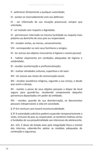 74
Estatuto da Criança e do Adolescente
II - peticionar diretamente a qualquer autoridade;
III - avistar-se reservadamente com seu defensor;
IV - ser informado de sua situação processual, sempre que
solicitada;
V - ser tratado com respeito e dignidade;
VI - permanecer internado na mesma localidade ou naquela mais
próxima ao domicílio de seus pais ou responsável;
VII - receber visitas, ao menos, semanalmente;
VIII - corresponder-se com seus familiares e amigos;
IX - ter acesso aos objetos necessários à higiene e asseio pessoal;
X - habitar alojamento em condições adequadas de higiene e
salubridade;
XI - receber escolarização e profissionalização;
XII - realizar atividades culturais, esportivas e de lazer:
XIII - ter acesso aos meios de comunicação social;
XIV - receber assistência religiosa, segundo a sua crença, e desde
que assim o deseje;
XV - manter a posse de seus objetos pessoais e dispor de local
seguro para guardá-los, recebendo comprovante daqueles
porventura depositados em poder da entidade;
XVI - receber, quando de sua desinternação, os documentos
pessoais indispensáveis à vida em sociedade.
§ 1º Em nenhum caso haverá incomunicabilidade.
§ 2º A autoridade judiciária poderá suspender temporariamente a
visita, inclusive de pais ou responsável, se existirem motivos sérios
e fundados de sua prejudicialidade aos interesses do adolescente.
Art. 125. É dever do Estado zelar pela integridade física e mental
dos internos, cabendo-lhe adotar as medidas adequadas de
contenção e segurança.
 