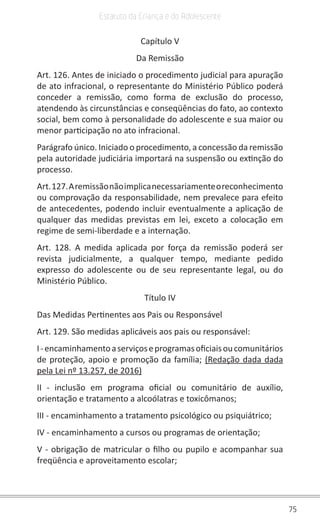 75
Estatuto da Criança e do Adolescente
Capítulo V
Da Remissão
Art. 126. Antes de iniciado o procedimento judicial para apuração
de ato infracional, o representante do Ministério Público poderá
conceder a remissão, como forma de exclusão do processo,
atendendo às circunstâncias e conseqüências do fato, ao contexto
social, bem como à personalidade do adolescente e sua maior ou
menor participação no ato infracional.
Parágrafo único. Iniciado o procedimento, a concessão da remissão
pela autoridade judiciária importará na suspensão ou extinção do
processo.
Art.127.Aremissãonãoimplicanecessariamenteoreconhecimento
ou comprovação da responsabilidade, nem prevalece para efeito
de antecedentes, podendo incluir eventualmente a aplicação de
qualquer das medidas previstas em lei, exceto a colocação em
regime de semi-liberdade e a internação.
Art. 128. A medida aplicada por força da remissão poderá ser
revista judicialmente, a qualquer tempo, mediante pedido
expresso do adolescente ou de seu representante legal, ou do
Ministério Público.
Título IV
Das Medidas Pertinentes aos Pais ou Responsável
Art. 129. São medidas aplicáveis aos pais ou responsável:
I-encaminhamentoaserviçoseprogramasoficiaisoucomunitários
de proteção, apoio e promoção da família; (Redação dada dada
pela Lei nº 13.257, de 2016)
II - inclusão em programa oficial ou comunitário de auxílio,
orientação e tratamento a alcoólatras e toxicômanos;
III - encaminhamento a tratamento psicológico ou psiquiátrico;
IV - encaminhamento a cursos ou programas de orientação;
V - obrigação de matricular o filho ou pupilo e acompanhar sua
freqüência e aproveitamento escolar;
 