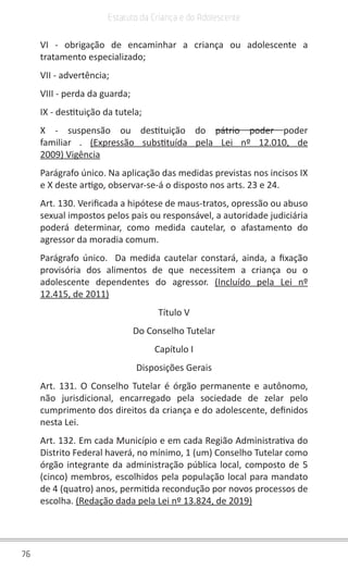 76
Estatuto da Criança e do Adolescente
VI - obrigação de encaminhar a criança ou adolescente a
tratamento especializado;
VII - advertência;
VIII - perda da guarda;
IX - destituição da tutela;
X - suspensão ou destituição do  pátrio poder poder
familiar . (Expressão substituída pela Lei nº 12.010, de
2009) Vigência
Parágrafo único. Na aplicação das medidas previstas nos incisos IX
e X deste artigo, observar-se-á o disposto nos arts. 23 e 24.
Art. 130. Verificada a hipótese de maus-tratos, opressão ou abuso
sexual impostos pelos pais ou responsável, a autoridade judiciária
poderá determinar, como medida cautelar, o afastamento do
agressor da moradia comum.
Parágrafo único.  Da medida cautelar constará, ainda, a fixação
provisória dos alimentos de que necessitem a criança ou o
adolescente dependentes do agressor. (Incluído pela Lei nº
12.415, de 2011)
Título V
Do Conselho Tutelar
Capítulo I
Disposições Gerais
Art. 131. O Conselho Tutelar é órgão permanente e autônomo,
não jurisdicional, encarregado pela sociedade de zelar pelo
cumprimento dos direitos da criança e do adolescente, definidos
nesta Lei.
Art. 132. Em cada Município e em cada Região Administrativa do
Distrito Federal haverá, no mínimo, 1 (um) Conselho Tutelar como
órgão integrante da administração pública local, composto de 5
(cinco) membros, escolhidos pela população local para mandato
de 4 (quatro) anos, permitida recondução por novos processos de
escolha. (Redação dada pela Lei nº 13.824, de 2019)
 