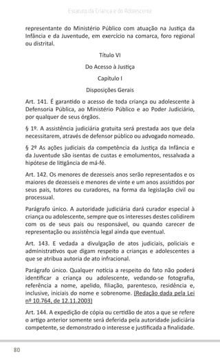 80
Estatuto da Criança e do Adolescente
representante do Ministério Público com atuação na Justiça da
Infância e da Juventude, em exercício na comarca, foro regional
ou distrital.
Título VI
Do Acesso à Justiça
Capítulo I
Disposições Gerais
Art. 141. É garantido o acesso de toda criança ou adolescente à
Defensoria Pública, ao Ministério Público e ao Poder Judiciário,
por qualquer de seus órgãos.
§ 1º. A assistência judiciária gratuita será prestada aos que dela
necessitarem, através de defensor público ou advogado nomeado.
§ 2º As ações judiciais da competência da Justiça da Infância e
da Juventude são isentas de custas e emolumentos, ressalvada a
hipótese de litigância de má-fé.
Art. 142. Os menores de dezesseis anos serão representados e os
maiores de dezesseis e menores de vinte e um anos assistidos por
seus pais, tutores ou curadores, na forma da legislação civil ou
processual.
Parágrafo único. A autoridade judiciária dará curador especial à
criança ou adolescente, sempre que os interesses destes colidirem
com os de seus pais ou responsável, ou quando carecer de
representação ou assistência legal ainda que eventual.
Art. 143. E vedada a divulgação de atos judiciais, policiais e
administrativos que digam respeito a crianças e adolescentes a
que se atribua autoria de ato infracional.
Parágrafo único. Qualquer notícia a respeito do fato não poderá
identificar a criança ou adolescente, vedando-se fotografia,
referência a nome, apelido, filiação, parentesco, residência e,
inclusive, iniciais do nome e sobrenome. (Redação dada pela Lei
nº 10.764, de 12.11.2003)
Art. 144. A expedição de cópia ou certidão de atos a que se refere
o artigo anterior somente será deferida pela autoridade judiciária
competente, se demonstrado o interesse e justificada a finalidade.
 