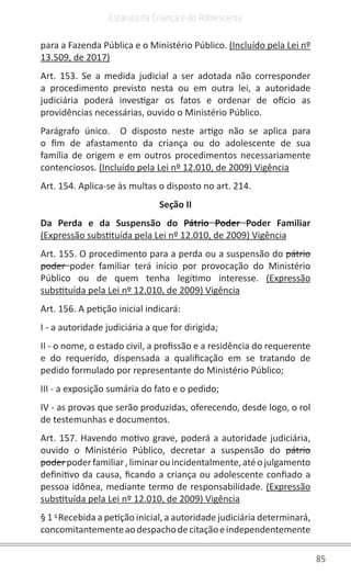 85
Estatuto da Criança e do Adolescente
para a Fazenda Pública e o Ministério Público. (Incluído pela Lei nº
13.509, de 2017)
Art. 153. Se a medida judicial a ser adotada não corresponder
a procedimento previsto nesta ou em outra lei, a autoridade
judiciária poderá investigar os fatos e ordenar de ofício as
providências necessárias, ouvido o Ministério Público.
Parágrafo único.  O disposto neste artigo não se aplica para
o fim de afastamento da criança ou do adolescente de sua
família de origem e em outros procedimentos necessariamente
contenciosos. (Incluído pela Lei nº 12.010, de 2009) Vigência
Art. 154. Aplica-se às multas o disposto no art. 214.
Seção II
Da Perda e da Suspensão do Pátrio Poder Poder Familiar
(Expressão substituída pela Lei nº 12.010, de 2009) Vigência
Art. 155. O procedimento para a perda ou a suspensão do pátrio
poder  poder familiar terá início por provocação do Ministério
Público ou de quem tenha legítimo interesse.  (Expressão
substituída pela Lei nº 12.010, de 2009) Vigência
Art. 156. A petição inicial indicará:
I - a autoridade judiciária a que for dirigida;
II - o nome, o estado civil, a profissão e a residência do requerente
e do requerido, dispensada a qualificação em se tratando de
pedido formulado por representante do Ministério Público;
III - a exposição sumária do fato e o pedido;
IV - as provas que serão produzidas, oferecendo, desde logo, o rol
de testemunhas e documentos.
Art. 157. Havendo motivo grave, poderá a autoridade judiciária,
ouvido o Ministério Público, decretar a suspensão do pátrio
poder poderfamiliar ,liminarouincidentalmente,atéojulgamento
definitivo da causa, ficando a criança ou adolescente confiado a
pessoa idônea, mediante termo de responsabilidade. (Expressão
substituída pela Lei nº 12.010, de 2009) Vigência
§ 1 o 
Recebida a petição inicial, a autoridade judiciária determinará,
concomitantementeaodespachodecitaçãoeindependentemente
 