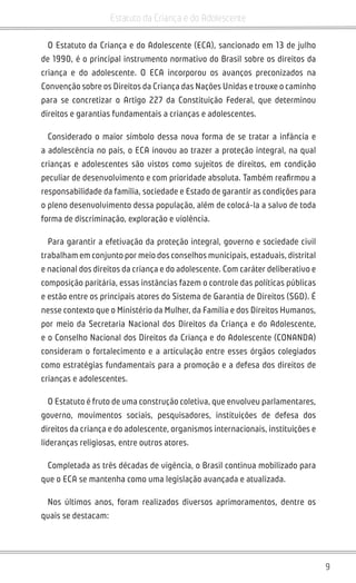 9
Estatuto da Criança e do Adolescente
O Estatuto da Criança e do Adolescente (ECA), sancionado em 13 de julho
de 1990, é o principal instrumento normativo do Brasil sobre os direitos da
criança e do adolescente. O ECA incorporou os avanços preconizados na
Convenção sobre os Direitos da Criança das Nações Unidas e trouxe o caminho
para se concretizar o Artigo 227 da Constituição Federal, que determinou
direitos e garantias fundamentais a crianças e adolescentes.
Considerado o maior símbolo dessa nova forma de se tratar a infância e
a adolescência no país, o ECA inovou ao trazer a proteção integral, na qual
crianças e adolescentes são vistos como sujeitos de direitos, em condição
peculiar de desenvolvimento e com prioridade absoluta. Também reafirmou a
responsabilidade da família, sociedade e Estado de garantir as condições para
o pleno desenvolvimento dessa população, além de colocá-la a salvo de toda
forma de discriminação, exploração e violência.
Para garantir a efetivação da proteção integral, governo e sociedade civil
trabalham em conjunto por meio dos conselhos municipais, estaduais, distrital
e nacional dos direitos da criança e do adolescente. Com caráter deliberativo e
composição paritária, essas instâncias fazem o controle das políticas públicas
e estão entre os principais atores do Sistema de Garantia de Direitos (SGD). É
nesse contexto que o Ministério da Mulher, da Família e dos Direitos Humanos,
por meio da Secretaria Nacional dos Direitos da Criança e do Adolescente,
e o Conselho Nacional dos Direitos da Criança e do Adolescente (CONANDA)
consideram o fortalecimento e a articulação entre esses órgãos colegiados
como estratégias fundamentais para a promoção e a defesa dos direitos de
crianças e adolescentes.
O Estatuto é fruto de uma construção coletiva, que envolveu parlamentares,
governo, movimentos sociais, pesquisadores, instituições de defesa dos
direitos da criança e do adolescente, organismos internacionais, instituições e
lideranças religiosas, entre outros atores.
Completada as três décadas de vigência, o Brasil continua mobilizado para
que o ECA se mantenha como uma legislação avançada e atualizada.
Nos últimos anos, foram realizados diversos aprimoramentos, dentre os
quais se destacam:
 