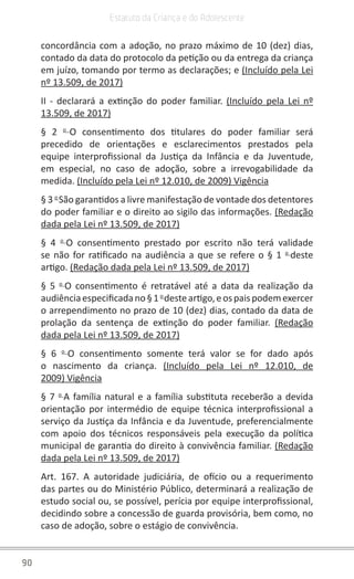 90
Estatuto da Criança e do Adolescente
concordância com a adoção, no prazo máximo de 10 (dez) dias,
contado da data do protocolo da petição ou da entrega da criança
em juízo, tomando por termo as declarações; e (Incluído pela Lei
nº 13.509, de 2017)
II - declarará a extinção do poder familiar. (Incluído pela Lei nº
13.509, de 2017)
§ 2 o 
O consentimento dos titulares do poder familiar será
precedido de orientações e esclarecimentos prestados pela
equipe interprofissional da Justiça da Infância e da Juventude,
em especial, no caso de adoção, sobre a irrevogabilidade da
medida. (Incluído pela Lei nº 12.010, de 2009) Vigência
§ 3 o 
São garantidos a livre manifestação de vontade dos detentores
do poder familiar e o direito ao sigilo das informações. (Redação
dada pela Lei nº 13.509, de 2017)
§ 4 o 
O consentimento prestado por escrito não terá validade
se não for ratificado na audiência a que se refere o § 1 o 
deste
artigo. (Redação dada pela Lei nº 13.509, de 2017)
§ 5 o 
O consentimento é retratável até a data da realização da
audiênciaespecificadano§1 o 
desteartigo,eospaispodemexercer
o arrependimento no prazo de 10 (dez) dias, contado da data de
prolação da sentença de extinção do poder familiar.  (Redação
dada pela Lei nº 13.509, de 2017)
§ 6 o 
O consentimento somente terá valor se for dado após
o nascimento da criança. (Incluído pela Lei nº 12.010, de
2009) Vigência
§ 7 o 
A família natural e a família substituta receberão a devida
orientação por intermédio de equipe técnica interprofissional a
serviço da Justiça da Infância e da Juventude, preferencialmente
com apoio dos técnicos responsáveis pela execução da política
municipal de garantia do direito à convivência familiar. (Redação
dada pela Lei nº 13.509, de 2017)
Art. 167. A autoridade judiciária, de ofício ou a requerimento
das partes ou do Ministério Público, determinará a realização de
estudo social ou, se possível, perícia por equipe interprofissional,
decidindo sobre a concessão de guarda provisória, bem como, no
caso de adoção, sobre o estágio de convivência.
 