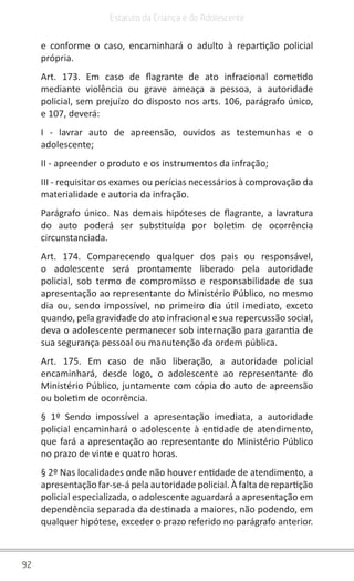 92
Estatuto da Criança e do Adolescente
e conforme o caso, encaminhará o adulto à repartição policial
própria.
Art. 173. Em caso de flagrante de ato infracional cometido
mediante violência ou grave ameaça a pessoa, a autoridade
policial, sem prejuízo do disposto nos arts. 106, parágrafo único,
e 107, deverá:
I - lavrar auto de apreensão, ouvidos as testemunhas e o
adolescente;
II - apreender o produto e os instrumentos da infração;
III - requisitar os exames ou perícias necessários à comprovação da
materialidade e autoria da infração.
Parágrafo único. Nas demais hipóteses de flagrante, a lavratura
do auto poderá ser substituída por boletim de ocorrência
circunstanciada.
Art. 174. Comparecendo qualquer dos pais ou responsável,
o adolescente será prontamente liberado pela autoridade
policial, sob termo de compromisso e responsabilidade de sua
apresentação ao representante do Ministério Público, no mesmo
dia ou, sendo impossível, no primeiro dia útil imediato, exceto
quando, pela gravidade do ato infracional e sua repercussão social,
deva o adolescente permanecer sob internação para garantia de
sua segurança pessoal ou manutenção da ordem pública.
Art. 175. Em caso de não liberação, a autoridade policial
encaminhará, desde logo, o adolescente ao representante do
Ministério Público, juntamente com cópia do auto de apreensão
ou boletim de ocorrência.
§ 1º Sendo impossível a apresentação imediata, a autoridade
policial encaminhará o adolescente à entidade de atendimento,
que fará a apresentação ao representante do Ministério Público
no prazo de vinte e quatro horas.
§ 2º Nas localidades onde não houver entidade de atendimento, a
apresentação far-se-á pela autoridade policial. À falta de repartição
policial especializada, o adolescente aguardará a apresentação em
dependência separada da destinada a maiores, não podendo, em
qualquer hipótese, exceder o prazo referido no parágrafo anterior.
 