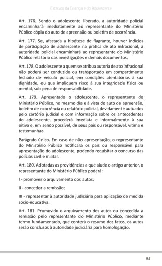 93
Estatuto da Criança e do Adolescente
Art. 176. Sendo o adolescente liberado, a autoridade policial
encaminhará imediatamente ao representante do Ministério
Público cópia do auto de apreensão ou boletim de ocorrência.
Art. 177. Se, afastada a hipótese de flagrante, houver indícios
de participação de adolescente na prática de ato infracional, a
autoridade policial encaminhará ao representante do Ministério
Público relatório das investigações e demais documentos.
Art.178.Oadolescenteaquemseatribuaautoriadeatoinfracional
não poderá ser conduzido ou transportado em compartimento
fechado de veículo policial, em condições atentatórias à sua
dignidade, ou que impliquem risco à sua integridade física ou
mental, sob pena de responsabilidade.
Art. 179. Apresentado o adolescente, o representante do
Ministério Público, no mesmo dia e à vista do auto de apreensão,
boletim de ocorrência ou relatório policial, devidamente autuados
pelo cartório judicial e com informação sobre os antecedentes
do adolescente, procederá imediata e informalmente à sua
oitiva e, em sendo possível, de seus pais ou responsável, vítima e
testemunhas.
Parágrafo único. Em caso de não apresentação, o representante
do Ministério Público notificará os pais ou responsável para
apresentação do adolescente, podendo requisitar o concurso das
polícias civil e militar.
Art. 180. Adotadas as providências a que alude o artigo anterior, o
representante do Ministério Público poderá:
I - promover o arquivamento dos autos;
II - conceder a remissão;
III - representar à autoridade judiciária para aplicação de medida
sócio-educativa.
Art. 181. Promovido o arquivamento dos autos ou concedida a
remissão pelo representante do Ministério Público, mediante
termo fundamentado, que conterá o resumo dos fatos, os autos
serão conclusos à autoridade judiciária para homologação.
 