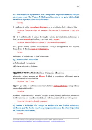 10
D(JH):JOSE HENRIQUEMY DOCSNACIONALDIREITOCURSOS2009LFG-OAB1ª FASEQUESTOESECA
www.josehenriqueazeredo.blogspot.com | josehenrique@josehenrique.com.br | www.twitter.com/josehenrique
I - A única hipótese legal em que o ECA se aplicará ao procedimento de adoção
de pessoas entre 18 e 21 anos de idade consiste naquela em que o adotando já
estiver sob a guarda ou tutela do adotante.
Correta.
II - A adoção de adulto em qualquer hipótese rege-se pelo Código Civil, e não pelo ECA.
Incorreta. Porque se estiver sob a guarda e for maior de 18 e menor de 21, será pelo
ECA.
III - O reconhecimento do estado de filiação é direito personalíssimo, indisponível e
imprescritível, somente podendo ser exercitado contra os pais.
Incorreta. Sobre os pais ou sucessores. Ex.: Morte de Michael Jackson.
IV - A guarda confere à criança ou adolescente a condição de dependente, para todos os
fins e efeitos de direito, exceto previdenciários.
Errado.
a) Somente as afirmativas II e III são verdadeiras.
b) A afirmativa I é verdadeira.
c) A afirmativa II é verdadeira.
d) Todas as afirmativas são falsas.
8) (QUESTÃO ADAPTADA) O Estatuto da Criança e do Adolescente
a) considera criança a pessoa até 14 anos de idade in-completos, e adolescente aquela
entre doze e dezoito anos de idade.
Incorreta. É até 12 anos.
b) prevê que a falta ou carência de recursos materiais é motivo suficiente para a perda ou
suspensão do pátrio poder.
Incorreta.
c) admite a regularização da posse de fato pela guarda, podendo ser deferida, liminar ou
incidentalmente, nos procedimentos de tutela e adoção, ainda que feita por estrangeiros.
Incorreta. Estrangeiro não pode ter guarda.
d) admite a colocação da criança ou adolescente em família substituta,
mediante guarda, tutela ou adoção, independentemente da situação jurídica
da criança ou adolescente.
Correto.
 