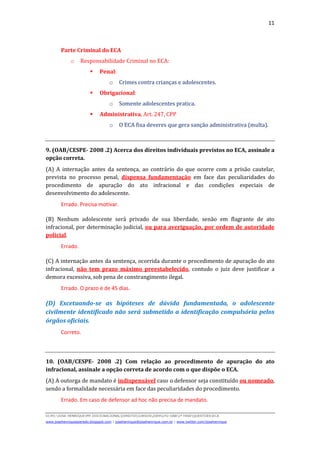 11
D(JH):JOSE HENRIQUEMY DOCSNACIONALDIREITOCURSOS2009LFG-OAB1ª FASEQUESTOESECA
www.josehenriqueazeredo.blogspot.com | josehenrique@josehenrique.com.br | www.twitter.com/josehenrique
Parte Criminal do ECA
o Responsabilidade Criminal no ECA:
Penal:
o Crimes contra crianças e adolescentes.
Obrigacional:
o Somente adolescentes pratica.
Administrativa, Art. 247, CPP
o O ECA fixa deveres que gera sanção administrativa (multa).
9. (OAB/CESPE- 2008 .2) Acerca dos direitos individuais previstos no ECA, assinale a
opção correta.
(A) A internação antes da sentença, ao contrário do que ocorre com a prisão cautelar,
prevista no processo penal, dispensa fundamentação em face das peculiaridades do
procedimento de apuração do ato infracional e das condições especiais de
desenvolvimento do adolescente.
Errado. Precisa motivar.
(B) Nenhum adolescente será privado de sua liberdade, senão em flagrante de ato
infracional, por determinação judicial, ou para averiguação, por ordem de autoridade
policial.
Errado.
(C) A internação antes da sentença, ocorrida durante o procedimento de apuração do ato
infracional, não tem prazo máximo preestabelecido, contudo o juiz deve justificar a
demora excessiva, sob pena de constrangimento ilegal.
Errado. O prazo é de 45 dias.
(D) Excetuando-se as hipóteses de dúvida fundamentada, o adolescente
civilmente identificado não será submetido a identificação compulsória pelos
órgãos oficiais.
Correto.
10. (OAB/CESPE- 2008 .2) Com relação ao procedimento de apuração do ato
infracional, assinale a opção correta de acordo com o que dispõe o ECA.
(A) A outorga de mandato é indispensável caso o defensor seja constituído ou nomeado,
sendo a formalidade necessária em face das peculiaridades do procedimento.
Errado. Em caso de defensor ad hoc não precisa de mandato.
 