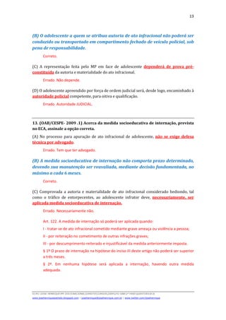 13
D(JH):JOSE HENRIQUEMY DOCSNACIONALDIREITOCURSOS2009LFG-OAB1ª FASEQUESTOESECA
www.josehenriqueazeredo.blogspot.com | josehenrique@josehenrique.com.br | www.twitter.com/josehenrique
(B) O adolescente a quem se atribua autoria de ato infracional não poderá ser
conduzido ou transportado em compartimento fechado de veículo policial, sob
pena de responsabilidade.
Correto.
(C) A representação feita pelo MP em face de adolescente dependerá de prova pré-
constituída da autoria e materialidade do ato infracional.
Errado. Não depende.
(D) O adolescente apreendido por força de ordem judicial será, desde logo, encaminhado à
autoridade policial competente, para oitiva e qualificação.
Errado. Autoridade JUDICIAL.
13. (OAB/CESPE- 2009 .1) Acerca da medida socioeducativa de internação, prevista
no ECA, assinale a opção correta.
(A) No processo para apuração de ato infracional de adolescente, não se exige defesa
técnica por advogado.
Errado. Tem que ter advogado.
(B) A medida socioeducativa de internação não comporta prazo determinado,
devendo sua manutenção ser reavaliada, mediante decisão fundamentada, no
máximo a cada 6 meses.
Correto.
(C) Comprovada a autoria e materialidade de ato infracional considerado hediondo, tal
como o tráfico de entorpecentes, ao adolescente infrator deve, necessariamente, ser
aplicada medida socioeducativa de internação.
Errado. Necessariamente não.
Art. 122. A medida de internação só poderá ser aplicada quando:
I - tratar-se de ato infracional cometido mediante grave ameaça ou violência a pessoa;
II - por reiteração no cometimento de outras infrações graves;
III - por descumprimento reiterado e injustificável da medida anteriormente imposta.
§ 1º O prazo de internação na hipótese do inciso III deste artigo não poderá ser superior
a três meses.
§ 2º. Em nenhuma hipótese será aplicada a internação, havendo outra medida
adequada.
 