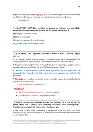 14
D(JH):JOSE HENRIQUEMY DOCSNACIONALDIREITOCURSOS2009LFG-OAB1ª FASEQUESTOESECA
www.josehenriqueazeredo.blogspot.com | josehenrique@josehenrique.com.br | www.twitter.com/josehenrique
(D) O adolescente que atinge os 18 anos de idade deve ser compulsoriamente liberado da
medida socioeducativa de internação em razão do alcance da maioridade penal.
Errado. 21 anos.
14. (OAB/CESPE- 2007 .2) As medidas que podem ser aplicadas pela autoridade
competente ao adolescente que pratique ato infracional não incluem a
(A) obrigação de reparar o dano.
(B) liberdade assistida.
(C) inserção em regime de semi-liberdade.
(D) prestação de trabalhos forçados.
15. (OAB/CESPE – 2007.3.) Sobre o instituto da remissão no ECA, assinale a opção
correta.
A A remissão implica necessariamente o reconhecimento da responsabilidade do
adolescente infrator, mas o isenta do cumprimento das medidas sócio-educativas.
B A remissão prevalece para efeito de antecedentes e pode ser revista, a qualquer tempo,
de ofício ou a requerimento, escrito ou verbal, pelo Ministério Público.
C Iniciado o procedimento judicial para apuração de ato infracional, a
concessão da remissão pelo juiz importará na suspensão ou extinção do
processo.
D Não pode ser concedida a remissão antes de iniciado o procedimento judicial para
apuração de ato infracional.
Errado. Pode e quem concede é o MP.
REMISSÃO
• MP antes de iniciar o processo – é causa de exclusão.
• JUIZ durante o processo – suspender ou excluir.
16. (CESPE 2008.2) – Os irmãos Leo, com 18 anos de idade, Lúcio, com 17 anos de
idade, e Lino, com 11 anos de idade, roubaram dinheiro do caixa de uma padaria.
Com base nessa situação hipotética, é correto afirmar que
A Leo, Lino e Lúcio serão processados criminalmente pelos seus atos, caso fique
demonstrado que todos quiseram praticar o fato e possuíam plena capacidade de entender
o caráter ilícito dele.
 