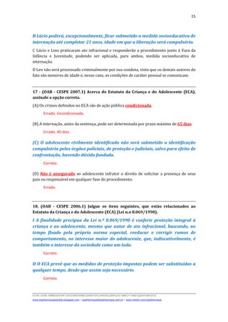 15
D(JH):JOSE HENRIQUEMY DOCSNACIONALDIREITOCURSOS2009LFG-OAB1ª FASEQUESTOESECA
www.josehenriqueazeredo.blogspot.com | josehenrique@josehenrique.com.br | www.twitter.com/josehenrique
B Lúcio poderá, excepcionalmente, ficar submetido a medida socioeducativa de
internação até completar 21 anos, idade em que a liberação será compulsória.
C Lúcio e Lino praticaram ato infracional e responderão a procedimento junto à Vara da
Infância e Juventude, podendo ser aplicada, para ambos, medida socioeducativa de
internação.
D Leo não será processado criminalmente por sua conduta, visto que os demais autores do
fato são menores de idade e, nesse caso, as condições de caráter pessoal se comunicam.
17 - (OAB - CESPE 2007.1) Acerca do Estatuto da Criança e do Adolescente (ECA),
assinale a opção correta.
(A) Os crimes definidos no ECA são de ação pública condicionada.
Errado. Incondicionada.
(B) A internação, antes da sentença, pode ser determinada por prazo máximo de 65 dias.
Errado. 45 dias.
(C) O adolescente civilmente identificado não será submetido a identificação
compulsória pelos órgãos policiais, de proteção e judiciais, salvo para efeito de
confrontação, havendo dúvida fundada.
Correto.
(D) Não é assegurado ao adolescente infrator o direito de solicitar a presença de seus
pais ou responsável em qualquer fase do procedimento.
Errado.
18. (OAB - CESPE 2006.1) Julgue os itens seguintes, que estão relacionados ao
Estatuto da Criança e do Adolescente (ECA) (Lei n.o 8.069/1990).
I A finalidade precípua da Lei n.º 8.069/1990 é conferir proteção integral à
criança e ao adolescente, mesmo que autor de ato infracional, buscando, no
tempo fixado pela própria norma especial, reeducar e corrigir rumos de
comportamento, no interesse maior do adolescente, que, indiscutivelmente, é
também o interesse da sociedade como um todo.
Correto.
II O ECA prevê que as medidas de proteção impostas podem ser substituídas a
qualquer tempo, desde que assim seja necessário.
Correto.
 