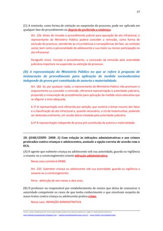 17
D(JH):JOSE HENRIQUEMY DOCSNACIONALDIREITOCURSOS2009LFG-OAB1ª FASEQUESTOESECA
www.josehenriqueazeredo.blogspot.com | josehenrique@josehenrique.com.br | www.twitter.com/josehenrique
(C) A remissão, como forma de extinção ou suspensão do processo, pode ser aplicada em
qualquer fase do procedimento ou depois de proferida a sentença.
Art. 126. Antes de iniciado o procedimento judicial para apuração de ato infracional, o
representante do Ministério Público poderá conceder a remissão, como forma de
exclusão do processo, atendendo às circunstâncias e conseqüências do fato, ao contexto
social, bem como à personalidade do adolescente e sua maior ou menor participação no
ato infracional.
Parágrafo único. Iniciado o procedimento, a concessão da remissão pela autoridade
judiciária importará na suspensão ou extinção do processo.
(D) A representação do Ministério Público no que se refere à proposta de
instauração de procedimento para aplicação de medida socioeducativa
independe de prova pré-constituída de autoria e materialidade.
Art. 182. Se, por qualquer razão, o representante do Ministério Público não promover o
arquivamento ou conceder a remissão, oferecerá representação à autoridade judiciária,
propondo a instauração de procedimento para aplicação da medida sócio-educativa que
se afigurar a mais adequada.
§ 1º A representação será oferecida por petição, que conterá o breve resumo dos fatos
e a classificação do ato infracional e, quando necessário, o rol de testemunhas, podendo
ser deduzida oralmente, em sessão diária instalada pela autoridade judiciária.
§ 2º A representação independe de prova pré-constituída da autoria e materialidade.
20. (OAB/CESPE- 2008 .1) Com relação às infrações administrativas e aos crimes
praticados contra crianças e adolescentes, assinale a opção correta de acordo com o
ECA.
(A) O agente que submete criança ou adolescente sob sua autoridade, guarda ou vigilância
a vexame ou a constrangimento comete infração administrativa.
Nesse caso cometerá CRIME.
Art. 232. Submeter criança ou adolescente sob sua autoridade, guarda ou vigilância a
vexame ou a constrangimento:
Pena - detenção de seis meses a dois anos.
(B) O professor ou responsável por estabelecimento de ensino que deixa de comunicar à
autoridade competente os casos de que tenha conhecimento e que envolvam suspeita de
maus-tratos contra criança ou adolescente pratica crime.
Nesse caso, INFRAÇÃO ADMINISTRATIVA.
 
