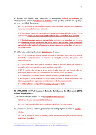 19
D(JH):JOSE HENRIQUEMY DOCSNACIONALDIREITOCURSOS2009LFG-OAB1ª FASEQUESTOESECA
www.josehenriqueazeredo.blogspot.com | josehenrique@josehenrique.com.br | www.twitter.com/josehenrique
(C) Quando não houver local apropriado, o adolescente poderá permanecer em
estabelecimento prisional destinado a maiores, desde que haja critérios de separação
por sexo e gravidade da infração.
Art. 185. A internação, decretada ou mantida pela autoridade judiciária, não poderá ser
cumprida em estabelecimento prisional.
§ 1º Inexistindo na comarca entidade com as características definidas no art. 123, o
adolescente deverá ser imediatamente transferido para a localidade mais próxima.
§ 2º Sendo impossível a pronta transferência, o adolescente aguardará sua remoção
em repartição policial, desde que em seção isolada dos adultos e com instalações
apropriadas, não podendo ultrapassar o prazo máximo de cinco dias, sob pena de
responsabilidade.
(D) A liberação será compulsória aos dezoito anos de idade.
Art. 121. A internação constitui medida privativa da liberdade, sujeita aos princípios de
brevidade, excepcionalidade e respeito à condição peculiar de pessoa em
desenvolvimento.
§ 1º Será permitida a realização de atividades externas, a critério da equipe técnica da
entidade, salvo expressa determinação judicial em contrário.
§ 2º A medida não comporta prazo determinado, devendo sua manutenção ser
reavaliada, mediante decisão fundamentada, no máximo a cada seis meses.
§ 3º Em nenhuma hipótese o período máximo de internação excederá a três anos.
§ 4º Atingido o limite estabelecido no parágrafo anterior, o adolescente deverá ser
liberado, colocado em regime de semi-liberdade ou de liberdade assistida.
§ 5º A liberação será compulsória aos vinte e um anos de idade.
21. (OAB/CESPE- 2007 .2) Acerca do Estatuto da Criança e do Adolescente (ECA),
assinale a opção correta.
(A) Os crimes definidos no ECA são de ação pública condicionada.
TODOS são de ação pública INCONDICIONADA!
Art. 227. Os crimes definidos nesta Lei são de ação pública incondicionada.
(B) A internação, antes da sentença, pode ser determinada por prazo máximo de 65 dias.
45 dias.
Art. 108. A internação, antes da sentença, pode ser determinada pelo prazo máximo de
quarenta e cinco dias.
 