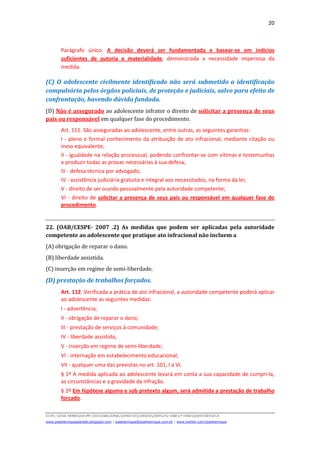 20
D(JH):JOSE HENRIQUEMY DOCSNACIONALDIREITOCURSOS2009LFG-OAB1ª FASEQUESTOESECA
www.josehenriqueazeredo.blogspot.com | josehenrique@josehenrique.com.br | www.twitter.com/josehenrique
Parágrafo único. A decisão deverá ser fundamentada e basear-se em indícios
suficientes de autoria e materialidade, demonstrada a necessidade imperiosa da
medida.
(C) O adolescente civilmente identificado não será submetido a identificação
compulsória pelos órgãos policiais, de proteção e judiciais, salvo para efeito de
confrontação, havendo dúvida fundada.
(D) Não é assegurado ao adolescente infrator o direito de solicitar a presença de seus
pais ou responsável em qualquer fase do procedimento.
Art. 111. São asseguradas ao adolescente, entre outras, as seguintes garantias:
I - pleno e formal conhecimento da atribuição de ato infracional, mediante citação ou
meio equivalente;
II - igualdade na relação processual, podendo confrontar-se com vítimas e testemunhas
e produzir todas as provas necessárias à sua defesa;
III - defesa técnica por advogado;
IV - assistência judiciária gratuita e integral aos necessitados, na forma da lei;
V - direito de ser ouvido pessoalmente pela autoridade competente;
VI - direito de solicitar a presença de seus pais ou responsável em qualquer fase do
procedimento.
22. (OAB/CESPE- 2007 .2) As medidas que podem ser aplicadas pela autoridade
competente ao adolescente que pratique ato infracional não incluem a
(A) obrigação de reparar o dano.
(B) liberdade assistida.
(C) inserção em regime de semi-liberdade.
(D) prestação de trabalhos forçados.
Art. 112. Verificada a prática de ato infracional, a autoridade competente poderá aplicar
ao adolescente as seguintes medidas:
I - advertência;
II - obrigação de reparar o dano;
III - prestação de serviços à comunidade;
IV - liberdade assistida;
V - inserção em regime de semi-liberdade;
VI - internação em estabelecimento educacional;
VII - qualquer uma das previstas no art. 101, I a VI.
§ 1º A medida aplicada ao adolescente levará em conta a sua capacidade de cumpri-la,
as circunstâncias e a gravidade da infração.
§ 2º Em hipótese alguma e sob pretexto algum, será admitida a prestação de trabalho
forçado.
 