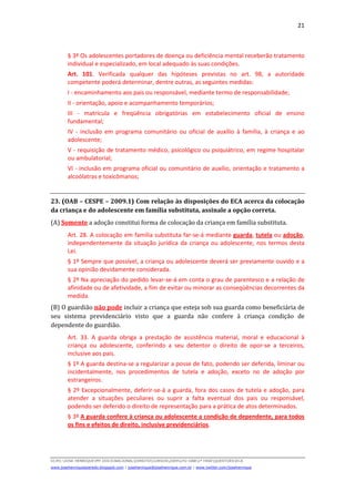 21
D(JH):JOSE HENRIQUEMY DOCSNACIONALDIREITOCURSOS2009LFG-OAB1ª FASEQUESTOESECA
www.josehenriqueazeredo.blogspot.com | josehenrique@josehenrique.com.br | www.twitter.com/josehenrique
§ 3º Os adolescentes portadores de doença ou deficiência mental receberão tratamento
individual e especializado, em local adequado às suas condições.
Art. 101. Verificada qualquer das hipóteses previstas no art. 98, a autoridade
competente poderá determinar, dentre outras, as seguintes medidas:
I - encaminhamento aos pais ou responsável, mediante termo de responsabilidade;
II - orientação, apoio e acompanhamento temporários;
III - matrícula e freqüência obrigatórias em estabelecimento oficial de ensino
fundamental;
IV - inclusão em programa comunitário ou oficial de auxílio à família, à criança e ao
adolescente;
V - requisição de tratamento médico, psicológico ou psiquiátrico, em regime hospitalar
ou ambulatorial;
VI - inclusão em programa oficial ou comunitário de auxílio, orientação e tratamento a
alcoólatras e toxicômanos;
23. (OAB – CESPE – 2009.1) Com relação às disposições do ECA acerca da colocação
da criança e do adolescente em família substituta, assinale a opção correta.
(A) Somente a adoção constitui forma de colocação da criança em família substituta.
Art. 28. A colocação em família substituta far-se-á mediante guarda, tutela ou adoção,
independentemente da situação jurídica da criança ou adolescente, nos termos desta
Lei.
§ 1º Sempre que possível, a criança ou adolescente deverá ser previamente ouvido e a
sua opinião devidamente considerada.
§ 2º Na apreciação do pedido levar-se-á em conta o grau de parentesco e a relação de
afinidade ou de afetividade, a fim de evitar ou minorar as conseqüências decorrentes da
medida.
(B) O guardião não pode incluir a criança que esteja sob sua guarda como beneficiária de
seu sistema previdenciário visto que a guarda não confere à criança condição de
dependente do guardião.
Art. 33. A guarda obriga a prestação de assistência material, moral e educacional à
criança ou adolescente, conferindo a seu detentor o direito de opor-se a terceiros,
inclusive aos pais.
§ 1º A guarda destina-se a regularizar a posse de fato, podendo ser deferida, liminar ou
incidentalmente, nos procedimentos de tutela e adoção, exceto no de adoção por
estrangeiros.
§ 2º Excepcionalmente, deferir-se-á a guarda, fora dos casos de tutela e adoção, para
atender a situações peculiares ou suprir a falta eventual dos pais ou responsável,
podendo ser deferido o direito de representação para a prática de atos determinados.
§ 3º A guarda confere à criança ou adolescente a condição de dependente, para todos
os fins e efeitos de direito, inclusive previdenciários.
 