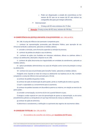 3
D(JH):JOSE HENRIQUEMY DOCSNACIONALDIREITOCURSOS2009LFG-OAB1ª FASEQUESTOESECA
www.josehenriqueazeredo.blogspot.com | josehenrique@josehenrique.com.br | www.twitter.com/josehenrique
o Pode ser dispensado o estado de convivência se for
menor de 01 ano ou se maior de 01 ano estiver na
companhia dos pais por tempo suficiente.
Internacional:
o Criança até 02 anos mínimos de 15 dias
Atenção: Criança acima de 02 anos, mínimo de 30 dias;
COMPETÊNCIA DA JUSTIÇA INFANTIL E DA JUVENTUDE: Art. 148, do ECA;
Art. 148. A Justiça da Infância e da Juventude é competente para:
I - conhecer de representações promovidas pelo Ministério Público, para apuração de ato
infracional atribuído a adolescente, aplicando as medidas cabíveis;
II - conceder a remissão, como forma de suspensão ou extinção do processo;
III - conhecer de pedidos de adoção e seus incidentes;
IV - conhecer de ações civis fundadas em interesses individuais, difusos ou coletivos afetos à
criança e ao adolescente, observado o disposto no art. 209;
V - conhecer de ações decorrentes de irregularidades em entidades de atendimento, aplicando as
medidas cabíveis;
VI - aplicar penalidades administrativas nos casos de infrações contra norma de proteção à criança
ou adolescente;
VII - conhecer de casos encaminhados pelo Conselho Tutelar, aplicando as medidas cabíveis.
Parágrafo único. Quando se tratar de criança ou adolescente nas hipóteses do art. 98, é também
competente a Justiça da Infância e da Juventude para o fim de:
a) conhecer de pedidos de guarda e tutela;
b) conhecer de ações de destituição do pátrio poder, perda ou modificação da tutela ou guarda;
c) suprir a capacidade ou o consentimento para o casamento;
d) conhecer de pedidos baseados em discordância paterna ou materna, em relação ao exercício do
pátrio poder;
e) conceder a emancipação, nos termos da lei civil, quando faltarem os pais;
f) designar curador especial em casos de apresentação de queixa ou representação, ou de outros
procedimentos judiciais ou extrajudiciais em que haja interesses de criança ou adolescente;
g) conhecer de ações de alimentos;
h) determinar o cancelamento, a retificação e o suprimento dos registros de nascimento e óbito.
CONSELHO TUTELAR: Art. 136, do ECA.
o Os membros do conselho são eleitos, por mandatos de 03 anos.
 
