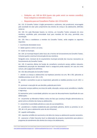 4
D(JH):JOSE HENRIQUEMY DOCSNACIONALDIREITOCURSOS2009LFG-OAB1ª FASEQUESTOESECA
www.josehenriqueazeredo.blogspot.com | josehenrique@josehenrique.com.br | www.twitter.com/josehenrique
o Vedações: art. 140 do ECA (quem não pode servir no mesmo conselho).
Essas vedações se estendem ao Juiz.
o Requisitos para ser Conselheiro Tutelar: Art. 133 do ECA.
Art. 131. O Conselho Tutelar é órgão permanente e autônomo, não jurisdicional, encarregado
pela sociedade de zelar pelo cumprimento dos direitos da criança e do adolescente, definidos
nesta Lei.
Art. 132. Em cada Município haverá, no mínimo, um Conselho Tutelar composto de cinco
membros, escolhidos pela comunidade local para mandato de três anos, permitida uma
recondução.
Art. 133. Para a candidatura a membro do Conselho Tutelar, serão exigidos os seguintes
requisitos:
I - reconhecida idoneidade moral;
II - idade superior a vinte e um anos;
III - residir no município.
Art. 134. Lei municipal disporá sobre local, dia e horário de funcionamento do Conselho Tutelar,
inclusive quanto a eventual remuneração de seus membros.
Parágrafo único. Constará da lei orçamentária municipal previsão dos recursos necessários ao
funcionamento do Conselho Tutelar.
Art. 135. O exercício efetivo da função de conselheiro constituirá serviço público relevante,
estabelecerá presunção de idoneidade moral e assegurará prisão especial, em caso de crime
comum, até o julgamento definitivo.
Art. 136. São atribuições do Conselho Tutelar:
I - atender as crianças e adolescentes nas hipóteses previstas nos arts. 98 e 105, aplicando as
medidas previstas no art. 101, I a VII;
II - atender e aconselhar os pais ou responsável, aplicando as medidas previstas no art. 129, I a
VII;
III - promover a execução de suas decisões, podendo para tanto:
a) requisitar serviços públicos nas áreas de saúde, educação, serviço social, previdência, trabalho
e segurança;
b) representar junto à autoridade judiciária nos casos de descumprimento injustificado de suas
deliberações.
IV - encaminhar ao Ministério Público notícia de fato que constitua infração administrativa ou
penal contra os direitos da criança ou adolescente;
V - encaminhar à autoridade judiciária os casos de sua competência;
VI - providenciar a medida estabelecida pela autoridade judiciária, dentre as previstas no art.
101, de I a VI, para o adolescente autor de ato infracional;
VII - expedir notificações;
VIII - requisitar certidões de nascimento e de óbito de criança ou adolescente quando necessário;
IX - assessorar o Poder Executivo local na elaboração da proposta orçamentária para planos e
programas de atendimento dos direitos da criança e do adolescente;
 