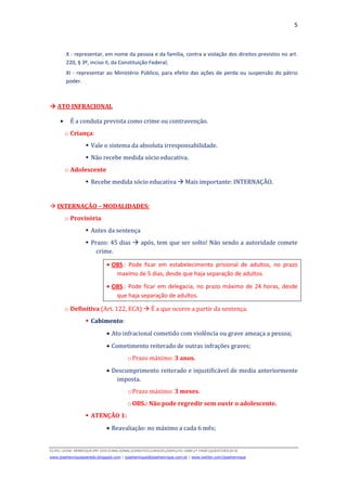 5
D(JH):JOSE HENRIQUEMY DOCSNACIONALDIREITOCURSOS2009LFG-OAB1ª FASEQUESTOESECA
www.josehenriqueazeredo.blogspot.com | josehenrique@josehenrique.com.br | www.twitter.com/josehenrique
X - representar, em nome da pessoa e da família, contra a violação dos direitos previstos no art.
220, § 3º, inciso II, da Constituição Federal;
XI - representar ao Ministério Público, para efeito das ações de perda ou suspensão do pátrio
poder.
ATO INFRACIONAL
• É a conduta prevista como crime ou contravenção.
o Criança:
Vale o sistema da absoluta irresponsabilidade.
Não recebe medida sócio educativa.
o Adolescente
Recebe medida sócio educativa Mais importante: INTERNAÇÃO.
INTERNAÇÃO – MODALIDADES:
o Provisória
Antes da sentença
Prazo: 45 dias após, tem que ser solto! Não sendo a autoridade comete
crime.
• OBS.: Pode ficar em estabelecimento prisional de adultos, no prazo
maximo de 5 dias, desde que haja separação de adultos.
• OBS.: Pode ficar em delegacia, no prazo máximo de 24 horas, desde
que haja separação de adultos.
o Definitiva (Art. 122, ECA) É a que ocorre a partir da sentença.
Cabimento:
• Ato infracional cometido com violência ou grave ameaça a pessoa;
• Cometimento reiterado de outras infrações graves;
oPrazo máximo: 3 anos.
• Descumprimento reiterado e injustificável de media anteriormente
imposta.
oPrazo máximo: 3 meses.
oOBS.: Não pode regredir sem ouvir o adolescente.
ATENÇÃO 1:
• Reavaliação: no máximo a cada 6 mês;
 