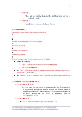 6
D(JH):JOSE HENRIQUEMY DOCSNACIONALDIREITOCURSOS2009LFG-OAB1ª FASEQUESTOESECA
www.josehenriqueazeredo.blogspot.com | josehenrique@josehenrique.com.br | www.twitter.com/josehenrique
ATENÇÃO 2:
• Se o juiz não proibir, são permitidas atividades externas, mas se
proíbe são vedadas.
ATENÇÃO 3:
• Aos 21 anos a desinternação é compulsória.
PROCEDIMENTO
Representação (pode oferecer sem prova pre constituída)
↓
Juiz
↓
audiência apresentação (equivale a interrogatório)
↓
defesa prévia (3 dias)
↓
audiência em continuação
↓
testemunhas/debates
↓
Sentença (impugnável por meio de apelação no prazo de 10 dias)
• Efeitos da apelação:
o Regra – não tem efeito suspensivo, somente devolutivo.
o Tem juízo de retratação.
• OBS.: Não é válida a desistência da oitiva de testemunhas em face da confissão do
adolescente – Súmula 342 STJ.
• OBS.: Súmula 338 STJ: A prescrição penal é aplicável nas medidas sócio-educativas.
CRIMES DE PORNOGRAFIA INFANTIL:
o 241-E: Conceito de sexo.
Para efeito dos crimes previstos nesta Lei, a expressão “cena de sexo explícito
ou pornográfica” compreende qualquer situação que envolva criança ou
adolescente em atividades sexuais explícitas, reais ou simuladas, ou exibição
dos órgãos genitais de uma criança ou adolescente para fins
primordialmente sexuais.
o 241-B: Fotos no PC.
Causa de diminuição de pena: pouca quantidade - § 1º:
 