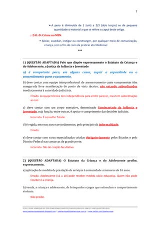 7
D(JH):JOSE HENRIQUEMY DOCSNACIONALDIREITOCURSOS2009LFG-OAB1ª FASEQUESTOESECA
www.josehenriqueazeredo.blogspot.com | josehenrique@josehenrique.com.br | www.twitter.com/josehenrique
• A pena é diminuída de 1 (um) a 2/3 (dois terços) se de pequena
quantidade o material a que se refere o caput deste artigo.
o 241-D: Crime no MSN.
Aliciar, assediar, instigar ou constranger, por qualquer meio de comunicação,
criança, com o fim de com ela praticar ato libidinoso:
***
1) (QUESTÃO ADAPTADA) Pelo que dispõe expressamente o Estatuto da Criança e
do Adolescente, a Justiça da Infância e Juventude
a) é competente para, em alguns casos, suprir a capacidade ou o
consentimento para o casamento.
b) deve contar com equipe interprofissional de assessoramento cujos componentes têm
assegurada livre manifestação do ponto de vista técnico, não estando subordinados
imediatamente à autoridade judiciária.
Errado. A equipe técnica tem independência para emitir parecer, mas tem subordinação
ao Juiz.
c) deve contar com um corpo executivo, denominado Comissariado da Infância e
Juventude, cuja função, entre outras, é apoiar o cumprimento das decisões judiciais.
Incorreta. É conselho Tutelar.
d) é regida, em seus atos e procedimentos, pelo princípio da informalidade.
Errado.
e) deve contar com varas especializadas criadas obrigatoriamente pelos Estados e pelo
Distrito Federal nas comarcas de grande porte.
Incorreta. São de criação facultativa.
2) (QUESTÃO ADAPTADA) O Estatuto da Criança e do Adolescente proíbe,
expressamente,
a) aplicação de medida de prestação de serviços à comunidade a menores de 16 anos.
Errado. Adolescente (12 a 18) pode receber medida sócio educativa. Quem não pode
receber é a criança.
b) venda, a criança e adolescente, de brinquedos e jogos que estimulam o comportamento
violento.
Não proíbe.
 