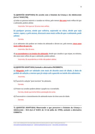 9
D(JH):JOSE HENRIQUEMY DOCSNACIONALDIREITOCURSOS2009LFG-OAB1ª FASEQUESTOESECA
www.josehenriqueazeredo.blogspot.com | josehenrique@josehenrique.com.br | www.twitter.com/josehenrique
5) (QUESTÃO ADAPTADA) De acordo com o Estatuto da Criança e do Adolescente
(Lei n.º 8.069/90),
a) todas as pessoas maiores e casadas ou viúvas, pelo menos dez anos mais velhas do que
o adotando, podem adotar.
Incorreta. Tem que ser 16 anos mais velhos.
b) qualquer pessoa, ainda que solteira, separada ou viúva, desde que seja
maior, capaz, e, pelo menos, dezesseis anos mais velha do que o adotando, pode
adotar.
Correta.
c) os adotantes não podem ser irmãos do adotando e devem ser, pelo menos, cinco anos
mais velhos do que ele.
Incorreta. São 16 anos.
d) os ascendentes e os irmãos do adotando, desde que casados e que sejam, no mínimo,
dez anos mais velhos do que o adotando, podem adotar.
Incorreta. Os ascendentes e irmão não podem adotar.
6) (QUESTÃO ADAPTADA) Assinale a alternativa INCORRETA.
a) Ninguém pode ser adotado com mais de dezoito anos de idade, à data do
pedido de adoção, a menos que já esteja sob a guarda ou tutela dos adotantes.
Incorreta.
b) É possível a adoção "post mortem" do adotante.
Correta.
c) O tutor ou curador podem adotar o pupilo ou o curatelado.
Correta, desde que tenha feito a prestação de conta.
d) É necessário o consentimento do adotando maior de doze anos de idade.
Correta.
7) (QUESTÃO ADAPTADA) Observando o que prescreve o Estatuto da Criança e
Adolescente – ECA (Lei nº 8.069, de 13 de julho de 1990), assinale a alternativa
CORRETA:
 