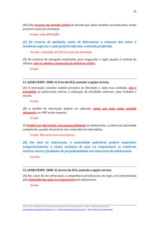 12



(B) Cabe recurso em sentido estrito da decisão que aplica medida socioeducativa, sendo
possível o juízo de retratação.
        Errado. Cabe APELAÇÃO.

(C) No recurso de apelação, antes de determinar a remessa dos autos à
instância superior, o juiz poderá reformar a decisão proferida.
        Correto. A apelação do ECA tem juízo de retratação.

(D) Na ausência de advogado constituído, para resguardar o sigilo quanto à conduta do
infrator, não se admite a nomeação de defensor ad hoc.
        Errado.



11. (OAB/CESPE- 2008 .3) À luz do ECA, assinale a opção correta.
(A) A internação constitui medida privativa de liberdade e, dada essa condição, não é
permitida ao adolescente interno a realização de atividades externas, como trabalho e
estudo.
        Errado.

(B) A medida de internação poderá ser aplicada, ainda que haja outra medida
adequada, se o MP assim requerer.
        Errado.

(C) Poderá ser decretada a incomunicabilidade do adolescente, a critério da autoridade
competente, quando ele praticar atos reiterados de indisciplina.
        Errado. Não existe essa circunstancia.

(D) Em caso de internação, a autoridade judiciária poderá suspender
temporariamente a visita, inclusive de pais ou responsável, se existirem
motivos sérios e fundados de prejudicialidade aos interesses do adolescente.
        Correto.



12. (OAB/CESPE- 2008 .3) Acerca do ECA, assinale a opção correta.
(A) Nos casos de ato infracional, a competência jurisdicional, em regra, será determinada
pelo domicílio dos pais ou responsável pelo adolescente.
        Errado.




D(JH):JOSE HENRIQUEMY DOCSNACIONALDIREITOCURSOS2009LFG-OAB1ª FASEQUESTOESECA
www.josehenriqueazeredo.blogspot.com | josehenrique@josehenrique.com.br | www.twitter.com/josehenrique
 