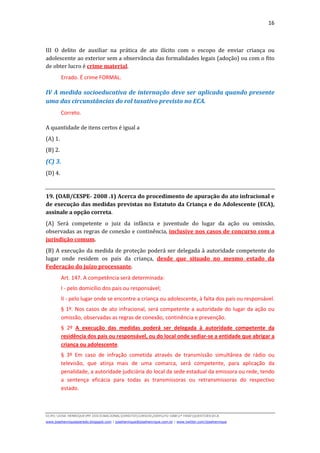 16



III O delito de auxiliar na prática de ato ilícito com o escopo de enviar criança ou
adolescente ao exterior sem a observância das formalidades legais (adoção) ou com o fito
de obter lucro é crime material.
         Errado. É crime FORMAL.

IV A medida socioeducativa de internação deve ser aplicada quando presente
uma das circunstâncias do rol taxativo previsto no ECA.
         Correto.

A quantidade de itens certos é igual a
(A) 1.
(B) 2.
(C) 3.
(D) 4.


19. (OAB/CESPE- 2008 .1) Acerca do procedimento de apuração do ato infracional e
de execução das medidas previstas no Estatuto da Criança e do Adolescente (ECA),
assinale a opção correta.
(A) Será competente o juiz da infância e juventude do lugar da ação ou omissão,
observadas as regras de conexão e continência, inclusive nos casos de concurso com a
jurisdição comum.
(B) A execução da medida de proteção poderá ser delegada à autoridade competente do
lugar onde residem os pais da criança, desde que situado no mesmo estado da
Federação do juízo processante.
         Art. 147. A competência será determinada:
         I - pelo domicílio dos pais ou responsável;
         II - pelo lugar onde se encontre a criança ou adolescente, à falta dos pais ou responsável.
         § 1º. Nos casos de ato infracional, será competente a autoridade do lugar da ação ou
         omissão, observadas as regras de conexão, continência e prevenção.
         § 2º A execução das medidas poderá ser delegada à autoridade competente da
         residência dos pais ou responsável, ou do local onde sediar-se a entidade que abrigar a
         criança ou adolescente.
         § 3º Em caso de infração cometida através de transmissão simultânea de rádio ou
         televisão, que atinja mais de uma comarca, será competente, para aplicação da
         penalidade, a autoridade judiciária do local da sede estadual da emissora ou rede, tendo
         a sentença eficácia para todas as transmissoras ou retransmissoras do respectivo
         estado.



D(JH):JOSE HENRIQUEMY DOCSNACIONALDIREITOCURSOS2009LFG-OAB1ª FASEQUESTOESECA
www.josehenriqueazeredo.blogspot.com | josehenrique@josehenrique.com.br | www.twitter.com/josehenrique
 