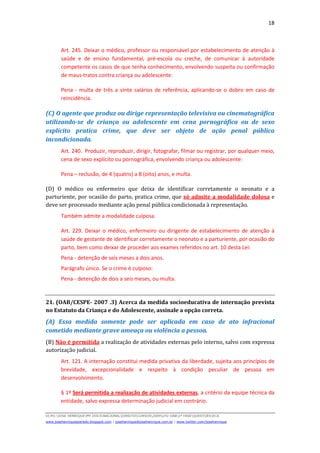 18



        Art. 245. Deixar o médico, professor ou responsável por estabelecimento de atenção à
        saúde e de ensino fundamental, pré-escola ou creche, de comunicar à autoridade
        competente os casos de que tenha conhecimento, envolvendo suspeita ou confirmação
        de maus-tratos contra criança ou adolescente:

        Pena - multa de três a vinte salários de referência, aplicando-se o dobro em caso de
        reincidência.

(C) O agente que produz ou dirige representação televisiva ou cinematográfica
utilizando-se de criança ou adolescente em cena pornográfica ou de sexo
explícito pratica crime, que deve ser objeto de ação penal pública
incondicionada.
        Art. 240. Produzir, reproduzir, dirigir, fotografar, filmar ou registrar, por qualquer meio,
        cena de sexo explícito ou pornográfica, envolvendo criança ou adolescente:

        Pena – reclusão, de 4 (quatro) a 8 (oito) anos, e multa.

(D) O médico ou enfermeiro que deixa de identificar corretamente o neonato e a
parturiente, por ocasião do parto, pratica crime, que só admite a modalidade dolosa e
deve ser processado mediante ação penal pública condicionada à representação.
        Também admite a modalidade culposa.

        Art. 229. Deixar o médico, enfermeiro ou dirigente de estabelecimento de atenção à
        saúde de gestante de identificar corretamente o neonato e a parturiente, por ocasião do
        parto, bem como deixar de proceder aos exames referidos no art. 10 desta Lei:
        Pena - detenção de seis meses a dois anos.
        Parágrafo único. Se o crime é culposo:
        Pena - detenção de dois a seis meses, ou multa.


21. (OAB/CESPE- 2007 .3) Acerca da medida socioeducativa de internação prevista
no Estatuto da Criança e do Adolescente, assinale a opção correta.
(A) Essa medida somente pode ser aplicada em caso de ato infracional
cometido mediante grave ameaça ou violência a pessoa.
(B) Não é permitida a realização de atividades externas pelo interno, salvo com expressa
autorização judicial.
        Art. 121. A internação constitui medida privativa da liberdade, sujeita aos princípios de
        brevidade, excepcionalidade e respeito à condição peculiar de pessoa em
        desenvolvimento.

        § 1º Será permitida a realização de atividades externas, a critério da equipe técnica da
        entidade, salvo expressa determinação judicial em contrário.

D(JH):JOSE HENRIQUEMY DOCSNACIONALDIREITOCURSOS2009LFG-OAB1ª FASEQUESTOESECA
www.josehenriqueazeredo.blogspot.com | josehenrique@josehenrique.com.br | www.twitter.com/josehenrique
 