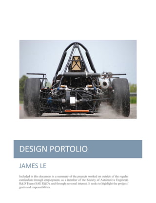 DESIGN PORTOLIO 
JAMES LE 
Included in this document is a summary of the projects worked on outside of the regular curriculum through employment, as a member of the Society of Automotive Engineers R&D Team (SAE R&D), and through personal interest. It seeks to highlight the projects’ goals and responsibilities.  