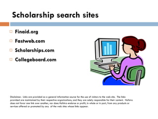 Scholarship search sites Finaid.org Fastweb.com Scholarships.com Collegeboard.com  Disclaimer:  Links are provided as a general information source for the use of visitors to the web site.  The links provided are maintained by their respective organizations, and they are solely responsible for their content.  Hofstra does not favor one link over another, nor does Hofstra endorse or profit, in whole or in part, from any products or services offered or promoted by any  of the web sites whose links appear. 