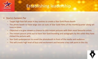 Establishing leadership
• Star(s) Zameen Par
– Target high foot fall areas in key centres to create a Star Gold Photo Booth
– The photo booth to have large size cut outs of Star Gold Films of the month/quarter along wit
tune-in times
– Objective is to give viewers a chance to click instant pictures with their most favourite artists
– The instant picture print out to have Star Gold branding and autographs by the celeb they have
clicked the picture with
– Star Gold spokesperson to unveil the photobooth in front of the media and audience
– This will create high level of buzz and excitement and become a key talk point in the city
 