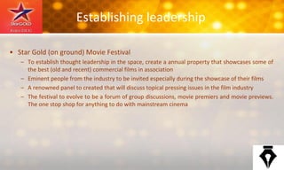 Establishing leadership
• Star Gold (on ground) Movie Festival
– To establish thought leadership in the space, create a annual property that showcases some of
the best (old and recent) commercial films in association
– Eminent people from the industry to be invited especially during the showcase of their films
– A renowned panel to created that will discuss topical pressing issues in the film industry
– The festival to evolve to be a forum of group discussions, movie premiers and movie previews.
The one stop shop for anything to do with mainstream cinema
 