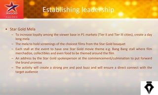 Establishing leadership
• Star Gold Mela
– To increase loyalty among the viewer base in P1 markets (Tier II and Tier III cities), create a day
long mela
– The mela to hold screenings of the choicest films from the Star Gold bouquet
– Each stall at the event to have one Star Gold movie theme e.g. Bang Bang stall where film
merchadize, collectibles and even food to be themed around the film
– An address by the Star Gold spokesperson at the commencement/culmination to put forward
the brand promise
– The activity will create a strong pre and post buzz and will ensure a direct connect with the
target audience
 
