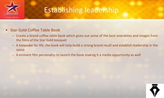 Establishing leadership
• Star Gold Coffee Table Book
– Create a brand coffee table book which gives out some of the best anecdotes and images from
the films of the Star Gold bouquet
– A keepsake for life, the book will help build a strong brand recall and establish leadership in the
space
– A eminent film personality to launch the book making it a media opportunity as well
 