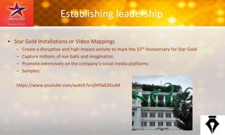 Establishing leadership
• Star Gold Installations or Video Mappings
– Create a disruptive and high-impact activity to mark the 15th Anniversary for Star Gold
– Capture millions of eye balls and imagination
– Promote extensively on the company’s social media platforms
– Samples:
https://www.youtube.com/watch?v=jDHfa03XzaM
 