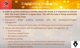 Establishing leadership
…..Vanilla will continue
In order to sustain continuous visibility about the brand, it is important to interact
with the target media on a regular basis. This will also help in being consistently
present in media /news
• Interviews/ Bridge building meetings with the spokesperson/higher
management
– Relationship meetings with select media - for bridging gaps and to meet the management
• One on one interactions with the spokesperson/ higher management on:
– Brand Positioning
– Pioneering concepts/Content
– New deals/announcements
• Contributory articles
– Identify placements & share by-line articles or opinion editorials on the current
topics of the broadcast industry. The idea here is to build the intellectual asset
of the group through this initiative
 