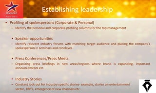 Establishing leadership
• Profiling of spokespersons (Corporate & Personal)
– Identify the personal and corporate profiling columns for the top management
• Speaker opportunities
– Identify relevant industry forums with matching target audience and placing the company’s
spokesperson in seminars and conclaves
• Press Conferences/Press Meets
– Organizing press briefings in new areas/regions where brand is expanding, Important
announcements etc.
• Industry Stories
– Constant look out for industry specific stories- example, stories on entertainment
sector, TRP’s, emergence of new channels etc.
 