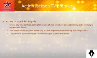 Action Jackson TV premiere
• Action Jackson Biker Brigade
– Create city wise contests calling for entries of men who have done something extraordinary to
protect their family
– Shortlisted entries to go on a bike rally in their respective cities wearing Ajay Devgn masks
– The activity is bound to create a tremendous pre-buzz on the movie
 