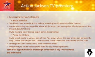 Action Jackson TV premiere
• Leveraging network strength
• Movie Screening
– Star Plus to hold a special Action Jackson screening for all the artists of the channel
– Create interesting photo-opp like where all the actors can pose against life size poster of Ajay
Devgn & Sonakshi Sinha
– Invite media to cover the red carpet before the screening
• Paying their tribute
– Invite select media to various sets of Star Plus shows where the lead artists can perform the
song (Tumse Milna Ka) or enact their favourite scenes the movies dressed like the film stars
– Leverage the same to electronic, print and online media
– Opportunity to create videos/photo banks for social media platforms
Both these opportunities will enable high penetration to key TV news shows
and print media
 