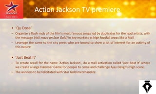 Action Jackson TV premiere
• ‘Qu Dose’
– Organize a flash mob of the film’s most famous songs led by duplicates for the lead artists, with
the message (Asli maza on Star Gold) in key markets at high footfall areas like a Mall
– Leverage the same to the city press who are bound to show a lot of interest for an activity of
this nature
• ‘Just Beat It’
– To create recall for the name ‘Action Jackson’, do a mall activation called ‘Just Beat It’ where
we create a large Hammer Game for people to come and challenge Ajay Devgn’s high score.
– The winners to be felicitated with Star Gold merchandize
 