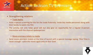 Action Jackson TV premiere
• Strengthening relations
• Trade Nights
– Hold a special screening for the for the trade fraternity. Invite key media personnel along with
their family to watch the film
– The activity not only helps good will but also give an opportunity for a regular in-person
interaction with the channel spokesperson
• Movie premiere tickets to media
– Send movie premiere tickets at the time of launch with a special message saying, ‘One Time is
never enough - catch the movie again only on Star Gold’
 
